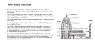 Hindu temple architecture
• The Hindu temple architecture is an open, symmetry driven structure, with many
variations, on a square grid of padas, deploying perfect geometric shapes such as circles
and squares.
• The Hindu temple architecture reflects a synthesis of arts, the ideals of dharma, beliefs,
values and the way of life cherished under Hinduism. It is a link between man, deities, and
the Universal Purusa in a sacred space.
• The architectural principles of Hindu temples in India are described in Shilpa Shastras and
Vastu Sastras.
• Underlying principle in a Hindu temple is built around the belief that all things are one,
everything is connected.
• The pilgrim is welcomed through mathematically structured spaces, a network of art,
pillars with carvings and statues that display and celebrate the four important and
necessary principles of human life - the pursuit of artha (prosperity, wealth), the pursuit
of kama (pleasure, sex), the pursuit of dharma (virtues, ethical life) and the pursuit
of moksha (release, self-knowledge).
• The appropriate site for a Mandir, suggest ancient Sanskrit texts, is near water and
gardens, where lotus and flowers bloom, where swans, ducks and other birds are heard,
where animals rest without fear of injury or harm. These harmonious places were
recommended in these texts with the explanation that such are the places where gods
play, and thus the best site for Hindu temples.
 
