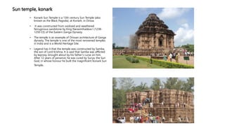Sun temple, konark
• Konark Sun Temple is a 13th century Sun Temple (also
known as the Black Pagoda), at Konark, in Orissa.
• It was constructed from oxidized and weathered
ferruginous sandstone by King Narasimhadeva I (1238-
1250 CE) of the Eastern Ganga Dynasty.
• The temple is an example of Orissan architecture of Ganga
dynasty. The temple is one of the most renowned temples
in India and is a World Heritage Site.
• Legend has it that the temple was constructed by Samba,
the son of Lord Krishna. It is said that Samba was afflicted
by leprosy, brought about by his father’s curse on him.
After 12 years of penance, he was cured by Surya, the Sun
God, in whose honour he built the magnificent Konark Sun
Temple.
 