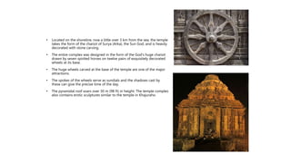 • Located on the shoreline, now a little over 3 km from the sea, the temple
takes the form of the chariot of Surya (Arka), the Sun God, and is heavily
decorated with stone carving.
• The entire complex was designed in the form of the God's huge chariot
drawn by seven spirited horses on twelve pairs of exquisitely decorated
wheels at its base.
• The huge wheels carved at the base of the temple are one of the major
attractions.
• The spokes of the wheels serve as sundials and the shadows cast by
these can give the precise time of the day.
• The pyramidal roof soars over 30 m (98 ft) in height. The temple complex
also contains erotic sculptures similar to the temple in Khajuraho.
 