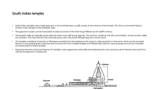 South Indian temples
• South Indian temples have a large gopuram, a monumental tower, usually ornate, at the entrance of the temple. This forms a prominent feature
of Koils, Hindu temples of the Dravidian style.
• The gopuram's origins can be traced back to early structures of the Tamil kings Pallavas by the twelfth century.
• The temple's walls are typically square with the outer most wall having gopuras. The sanctum towering roof (the central deity's shrine) are also called
the vimanam. The inner sanctum has restricted access with only priests allowed beyond a certain point.
• The temples considered of porches or Mantapas preceding the door leading to the sanctum, Gate-pyramids or Gopurams, which are the principal
features in the quadrangular enclosures that surround the more notable temples and Pillared halls used for many purposes and are the invariable
accompaniments of these temples.
• Gopurams became a dominant feature of a temple's outer appearance, eventually overshadowing the inner sanctuary which became obscured from
view by the gopuram's colossal size.
 