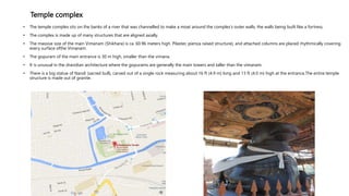 Temple complex
• The temple complex sits on the banks of a river that was channelled to make a moat around the complex's outer walls, the walls being built like a fortress.
• The complex is made up of many structures that are aligned axially.
• The massive size of the main Vimanam (Shikhara) is ca. 60.96 meters high. Pilaster, piers(a raised structure), and attached columns are placed rhythmically covering
every surface ofthe Vimanam.
• The gopuram of the main entrance is 30 m high, smaller than the vimana.
• It is unusual in the dravidian architecture where the gopurams are generally the main towers and taller than the vimanam.
• There is a big statue of Nandi (sacred bull), carved out of a single rock measuring about 16 ft (4.9 m) long and 13 ft (4.0 m) high at the entrance.The entire temple
structure is made out of granite.
 