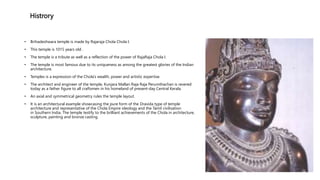 Histrory
• Brihadeshwara temple is made by Rajaraja Chola Chola I.
• This temple is 1015 years old .
• The temple is a tribute as well as a reflection of the power of RajaRaja Chola I.
• The temple is most famous due to its uniqueness as among the greatest glories of the Indian
architecture.
• Temples is a expression of the Chola’s wealth, power and artistic expertise.
• The architect and engineer of the temple, Kunjara Mallan Raja Raja Perumthachan is revered
today as a father figure to all craftsmen in his homeland of present-day Central Kerala.
• An axial and symmetrical geometry rules the temple layout.
• It is an architectural example showcasing the pure form of the Dravida type of temple
architecture and representative of the Chola Empire ideology and the Tamil civilisation
in Southern India. The temple testify to the brilliant achievements of the Chola in architecture,
sculpture, painting and bronze casting.
 