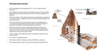 Brihadeshwara temple
• A first rectangular surrounding wall 270 m * 140 m marks the outer
boundary.
• Surrounding the main temple are two walled enclosures. The outer wall is
high, defining the temple complex area. Here is the massive gopuram or
gateway.
• The main temple is in the center of the spacious quadrangle composed of
a sanctuary, a Nandi, a pillared hall and an assembly hall (mandapas), and
many sub-shrines.
• The most important part of the temple is the inner mandapa which is
surrounded by massive walls that are divided into levels by sharply cut
sculptures and pilasters providing deep bays and recesses.
• Each side of the sanctuary has a bay emphasising the principle cult
icons. The karuvarai, a Tamil word meaning the interior of the sanctum
sanctorum, is the inner most sanctum and focus of the temple where an
image of the primary deity, Shiva, resides.
• Inside is a huge stone linga. Only priests are allowed to enter this inner-
most chamber.
• The entrance is highly decorated.
• The temple is said to be made up of about 60,000 tons of granite.
• The capstone itself is made of four pieces of granite and about 20 tons .
 