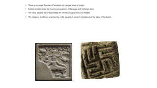 • There is no single founder of hinduism or a single place of origin.
• Earliest evidence can be found in excavations of harappa and mohenjo daro.
• The vedic people were responsible for introducing practices and beliefs
• The religious traditions practised by vedic people of ancient india became the basis of hinduism.
 