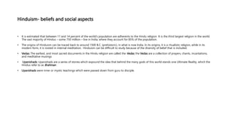Hinduism- beliefs and social aspects
• It is estimated that between 11 and 14 percent of the world’s population are adherents to the Hindu religion It is the third largest religion in the world.
The vast majority of Hindus – some 750 million – live in India, where they account for 85% of the population.
• The origins of Hinduism can be traced back to around 1500 B.C. (prehistoric), in what is now India. In its origins, it is a ritualistic religion, while in its
modern form, it is rooted in internal meditation. Hinduism can be difficult to study because of the diversity of belief that is included.
• Vedas: The earliest, and most sacred documents in the Hindu religion are called the Vedas; the Vedas are a collection of prayers, chants, incantations,
and meditative musings
• Upanishads: Upanishads are a series of stories which expound the idea that behind the many gods of this world stands one Ultimate Reality, which the
Hindus refer to as Brahman .
• Upanishads were inner or mystic teachings which were passed down from guru to disciple.
 