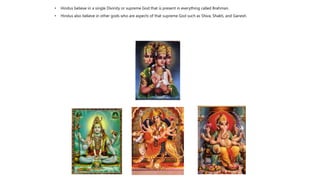 • Hindus believe in a single Divinity or supreme God that is present in everything called Brahman.
• Hindus also believe in other gods who are aspects of that supreme God such as Shiva, Shakti, and Ganesh.
 