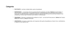 Categories
• POLYTHEISTIC= worships multiple deities: gods and goddesses
• MONOTHEISTIC = it recognizes only one supreme God: the pantheistic principle of Brahman, that all reality is a
unity. The entire universe is seen as one divine entity who is simultaneously at one with the universe and who
transcends it as well. Pantheism is a belief that Universe is identical with divinity and everything composes an all-
compassing, immanent god. Pantheists donot believe in individual god.
• TRINITARIAN= Brahman is simultaneously visualized as a triad -- one God with three persons: Brahma (the Creator)
Vishnu (the Preserver, Shiva (the Destroyer)
• HENOTHEISTIC= recognize a single deity, and recognizes other gods and goddesses as facets, forms, manifestations,
or aspects of that supreme God
 