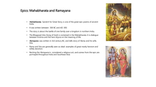 Epics: Mahabharata and Ramayana
• Mahabharata, Sanskrit for Great Story, is one of the great epic poems of ancient
India.
• It was written between 300 BC and AD. 300.
• The story is about the battle of one family over a kingdom in northern India.
• The Bhagavad Gita (Song of God) is contained in the Mahabharata. It is dialogue
between Krishna and the hero Arjuna on the meaning of life.
• Ramayana was written in 3rd century BC, and tells story of Rama, and his wife,
Sita.
• Rama and Sita are generally seen as ideal examples of great manly heroism and
wifely devotion.
• Reciting the Ramayana is considered a religious act, and scenes from the epic are
portrayed throughout India and Southeast Asia.
 
