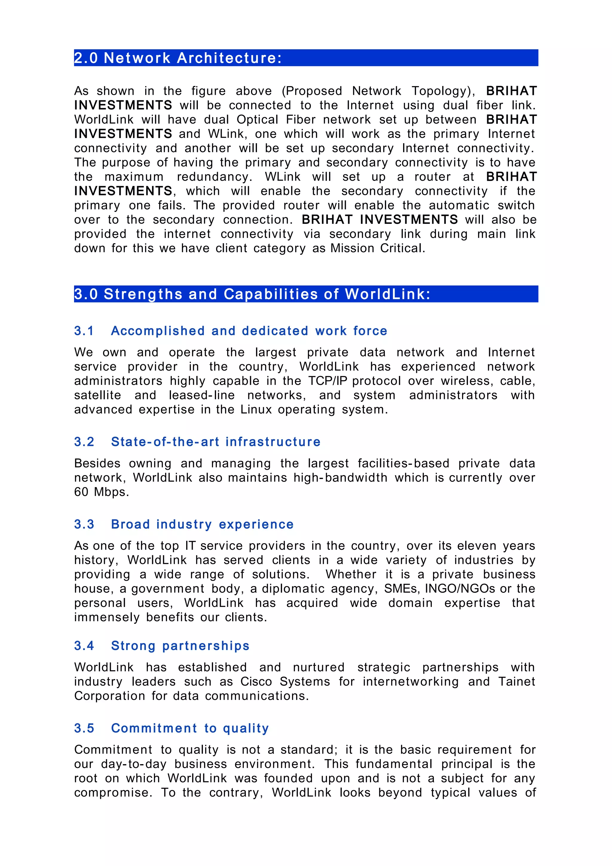 2.0 Ne t wo r k Archi tec t u re:
As shown in the figure above (Proposed Network Topology), BRIHAT
INVESTMENTS will be connected to the Internet using dual fiber link.
WorldLink will have dual Optical Fiber network set up between BRIHAT
INVESTMENTS and WLink, one which will work as the primary Internet
connectivity and another will be set up secondary Internet connectivity.
The purpose of having the primary and secondary connectivity is to have
the maximum redundancy. WLink will set up a router at BRIHAT
INVESTMENTS, which will enable the secondary connectivity if the
primary one fails. The provided router will enable the automatic switch
over to the secondary connection. BRIHAT INVESTMENTS will also be
provided the internet connectivity via secondary link during main link
down for this we have client category as Mission Critical.
3.0 Streng t hs and Capabili ties of WorldLink:
3.1 Accomplished and dedicated work force
We own and operate the largest private data network and Internet
service provider in the country, WorldLink has experienced network
administrators highly capable in the TCP/IP protocol over wireless, cable,
satellite and leased-line networks, and system administrators with
advanced expertise in the Linux operating system.
3.2 State- of- the- art infrastruct u re
Besides owning and managing the largest facilities-based private data
network, WorldLink also maintains high-bandwidth which is currently over
60 Mbps.
3.3 Broad industry experience
As one of the top IT service providers in the country, over its eleven years
history, WorldLink has served clients in a wide variety of industries by
providing a wide range of solutions. Whether it is a private business
house, a government body, a diplomatic agency, SMEs, INGO/NGOs or the
personal users, WorldLink has acquired wide domain expertise that
immensely benefits our clients.
3.4 Strong partne rships
WorldLink has established and nurtured strategic partnerships with
industry leaders such as Cisco Systems for internetworking and Tainet
Corporation for data communications.
3.5 Commit me n t to quality
Commitment to quality is not a standard; it is the basic requirement for
our day-to-day business environment. This fundamental principal is the
root on which WorldLink was founded upon and is not a subject for any
compromise. To the contrary, WorldLink looks beyond typical values of
 