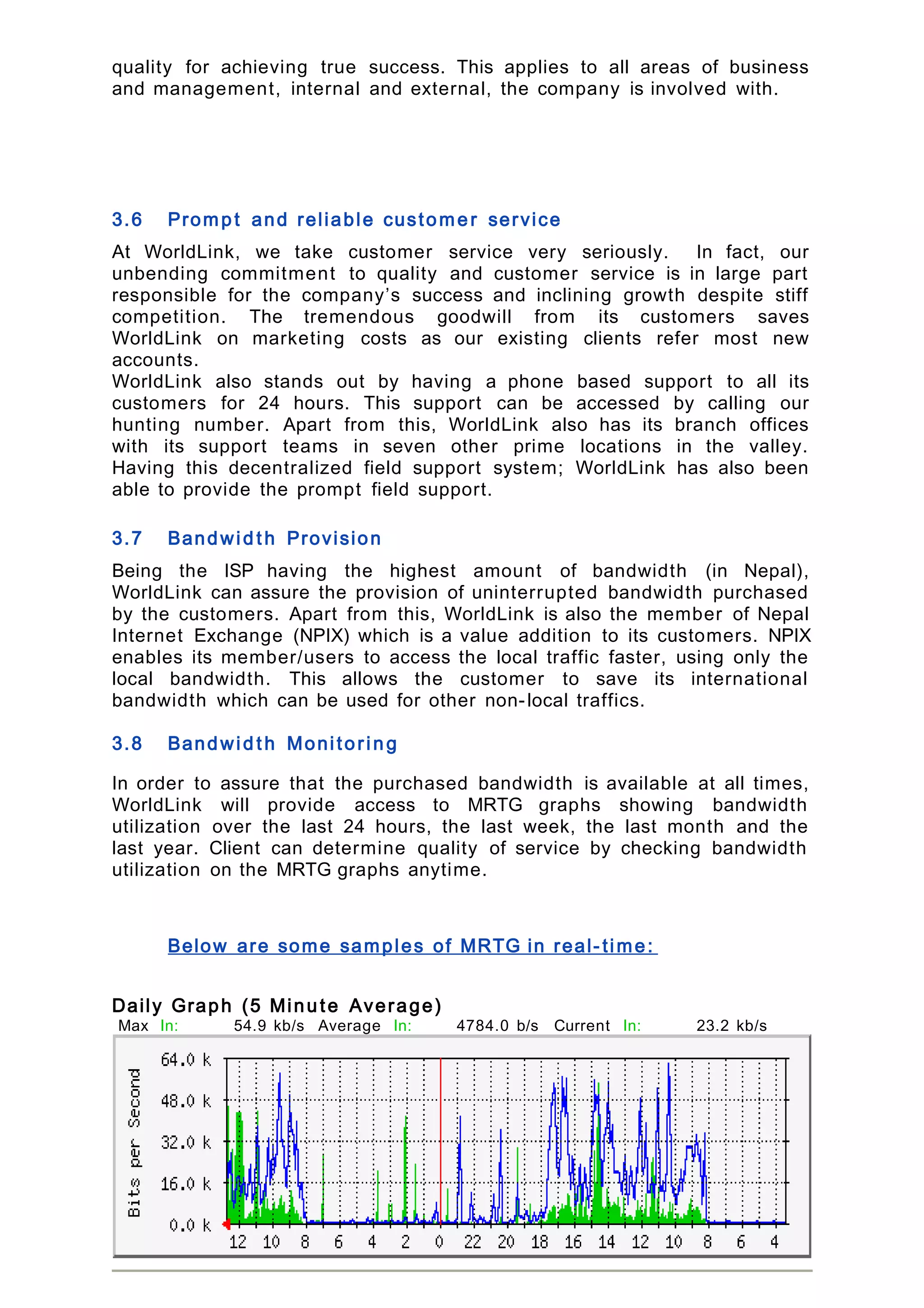 quality for achieving true success. This applies to all areas of business
and management, internal and external, the company is involved with.
3.6 Promp t and reliable custome r service
At WorldLink, we take customer service very seriously. In fact, our
unbending commitment to quality and customer service is in large part
responsible for the company’s success and inclining growth despite stiff
competition. The tremendous goodwill from its customers saves
WorldLink on marketing costs as our existing clients refer most new
accounts.
WorldLink also stands out by having a phone based support to all its
customers for 24 hours. This support can be accessed by calling our
hunting number. Apart from this, WorldLink also has its branch offices
with its support teams in seven other prime locations in the valley.
Having this decentralized field support system; WorldLink has also been
able to provide the prompt field support.
3.7 Bandwid t h Provision
Being the ISP having the highest amount of bandwidth (in Nepal),
WorldLink can assure the provision of uninterrupted bandwidth purchased
by the customers. Apart from this, WorldLink is also the member of Nepal
Internet Exchange (NPIX) which is a value addition to its customers. NPIX
enables its member/users to access the local traffic faster, using only the
local bandwidth. This allows the customer to save its international
bandwidth which can be used for other non-local traffics.
3.8 Bandwid t h Monitorin g
In order to assure that the purchased bandwidth is available at all times,
WorldLink will provide access to MRTG graphs showing bandwidth
utilization over the last 24 hours, the last week, the last month and the
last year. Client can determine quality of service by checking bandwidth
utilization on the MRTG graphs anytime.
Below are some samples of MRTG in real- time:
Daily Graph (5 Minu te Average)
Max In: 54.9 kb/s
(85.8%)
Average In: 4784.0 b/s
(7.5%)
Current In: 23.2 kb/s
(36.3%)
Max
Out:
61.5 kb/s
(96.0%)
Average
Out:
11.0 kb/s
(17.2%)
Current
Out:
28.3 kb/s
(44.2%)
 