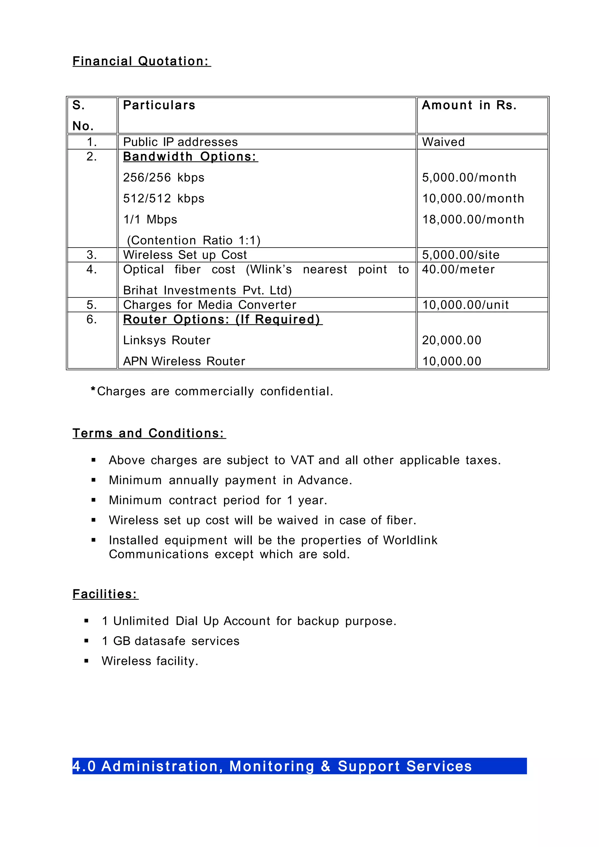 Financial Quota tion:
S.
No.
Particulars Amoun t in Rs.
1. Public IP addresses Waived
2. Bandwid t h Options:
256/256 kbps
512/512 kbps
1/1 Mbps
(Contention Ratio 1:1)
5,000.00/month
10,000.00/month
18,000.00/month
3. Wireless Set up Cost 5,000.00/site
4. Optical fiber cost (Wlink’s nearest point to
Brihat Investments Pvt. Ltd)
40.00/meter
5. Charges for Media Converter 10,000.00/unit
6. Router Options: (If Required)
Linksys Router
APN Wireless Router
20,000.00
10,000.00
*Charges are commercially confidential.
Terms and Conditions:
 Above charges are subject to VAT and all other applicable taxes.
 Minimum annually payment in Advance.
 Minimum contract period for 1 year.
 Wireless set up cost will be waived in case of fiber.
 Installed equipment will be the properties of Worldlink
Communications except which are sold.
Facilities:
 1 Unlimited Dial Up Account for backup purpose.
 1 GB datasafe services
 Wireless facility.
4.0 Ad minis t ra t ion, Moni t o ring & Suppor t Services
 