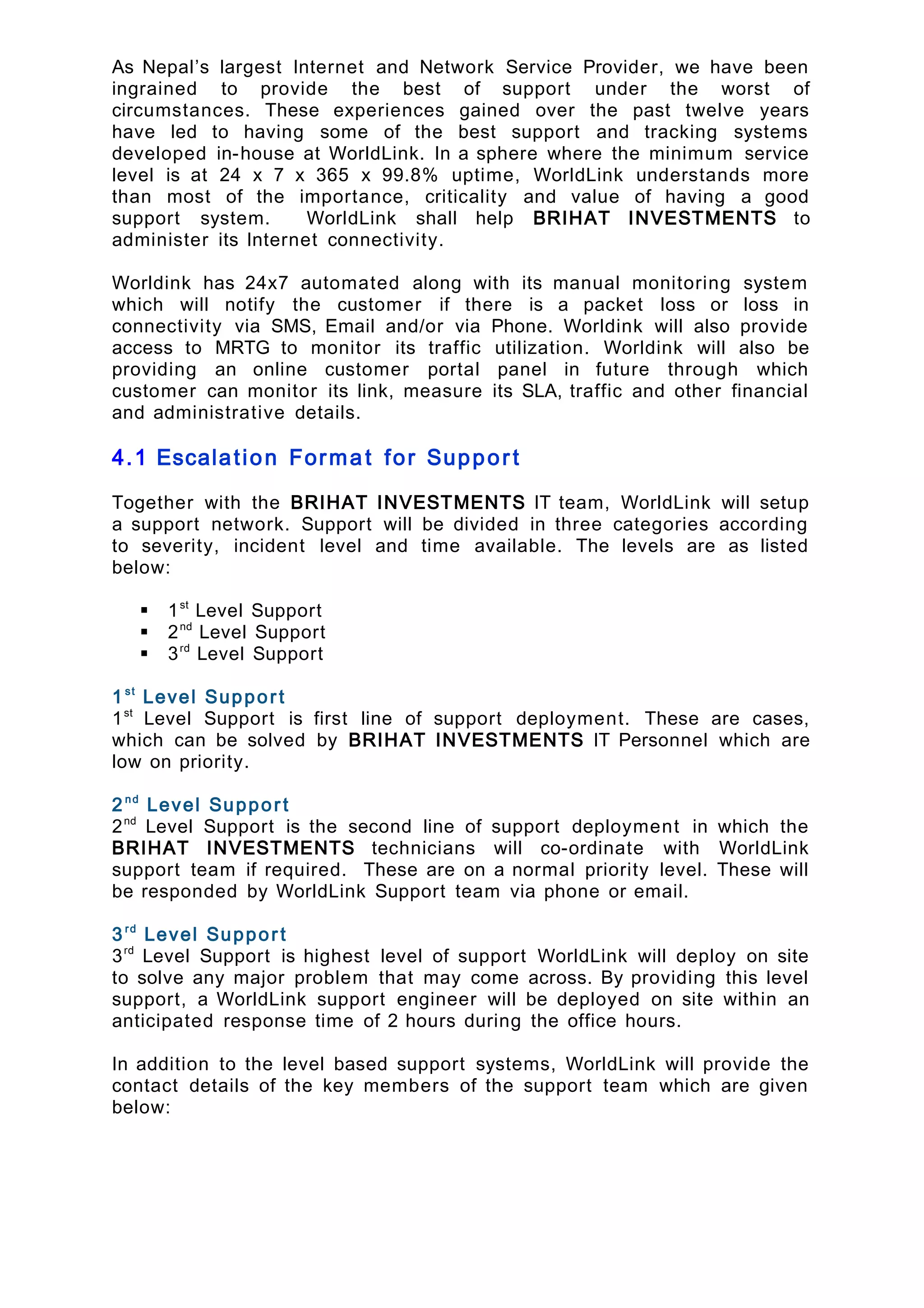 As Nepal’s largest Internet and Network Service Provider, we have been
ingrained to provide the best of support under the worst of
circumstances. These experiences gained over the past twelve years
have led to having some of the best support and tracking systems
developed in-house at WorldLink. In a sphere where the minimum service
level is at 24 x 7 x 365 x 99.8% uptime, WorldLink understands more
than most of the importance, criticality and value of having a good
support system. WorldLink shall help BRIHAT INVESTMENTS to
administer its Internet connectivity.
Worldink has 24x7 automated along with its manual monitoring system
which will notify the customer if there is a packet loss or loss in
connectivity via SMS, Email and/or via Phone. Worldink will also provide
access to MRTG to monitor its traffic utilization. Worldink will also be
providing an online customer portal panel in future through which
customer can monitor its link, measure its SLA, traffic and other financial
and administrative details.
4.1 Escalation Format for Suppor t
Together with the BRIHAT INVESTMENTS IT team, WorldLink will setup
a support network. Support will be divided in three categories according
to severity, incident level and time available. The levels are as listed
below:
 1st
Level Support
 2nd
Level Support
 3rd
Level Support
1st
Level Support
1st
Level Support is first line of support deployment. These are cases,
which can be solved by BRIHAT INVESTMENTS IT Personnel which are
low on priority.
2nd
Level Support
2nd
Level Support is the second line of support deployment in which the
BRIHAT INVESTMENTS technicians will co-ordinate with WorldLink
support team if required. These are on a normal priority level. These will
be responded by WorldLink Support team via phone or email.
3rd
Level Support
3rd
Level Support is highest level of support WorldLink will deploy on site
to solve any major problem that may come across. By providing this level
support, a WorldLink support engineer will be deployed on site within an
anticipated response time of 2 hours during the office hours.
In addition to the level based support systems, WorldLink will provide the
contact details of the key members of the support team which are given
below:
 