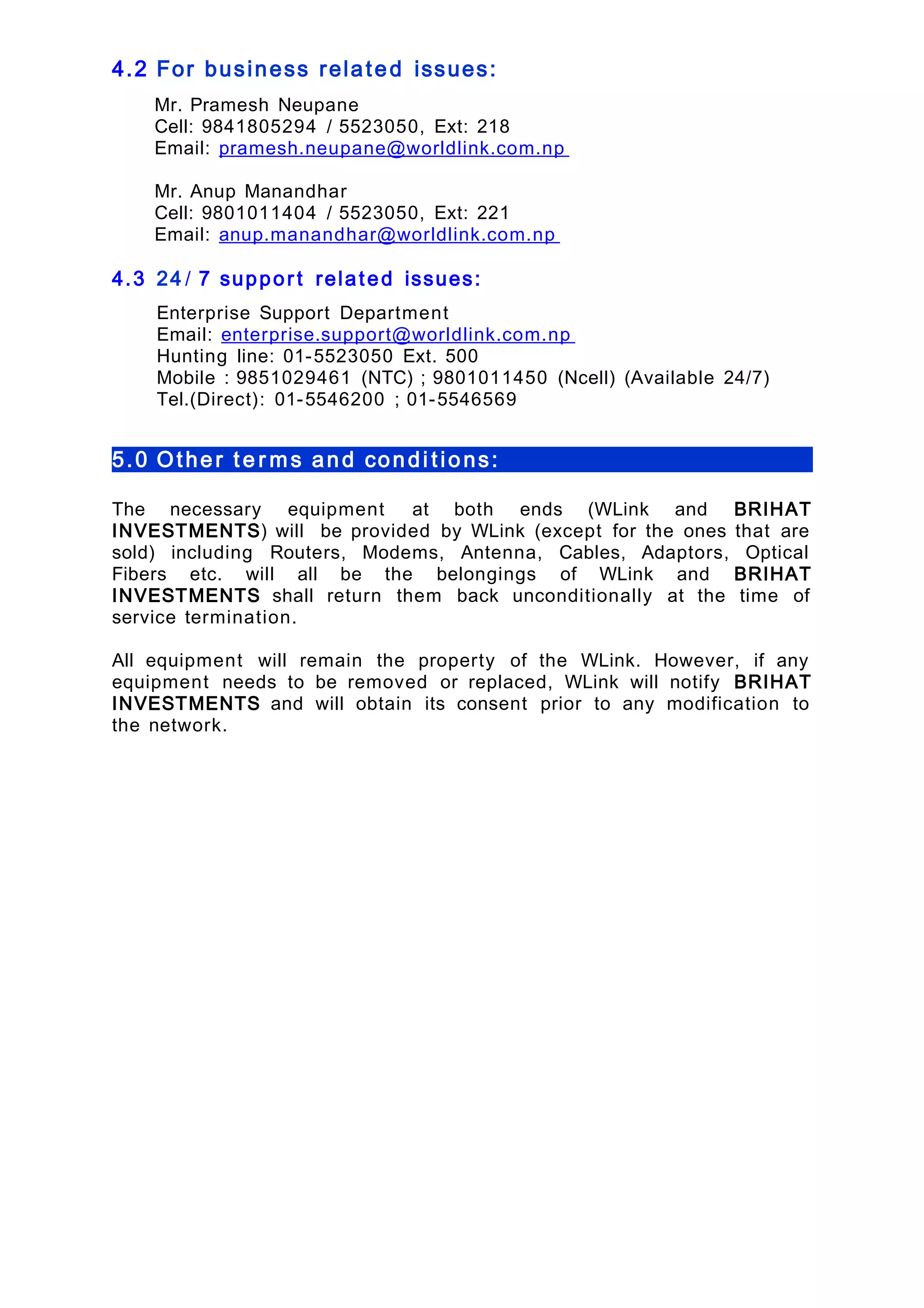 4.2 For business related issues:
Mr. Pramesh Neupane
Cell: 9841805294 / 5523050, Ext: 218
Email: pramesh.neupane@worldlink.com.np
Mr. Anup Manandhar
Cell: 9801011404 / 5523050, Ext: 221
Email: anup.manandhar@worldlink.com.np
4.3 24 / 7 suppor t related issues:
Enterprise Support Department
Email: enterprise.support@worldlink.com.np
Hunting line: 01-5523050 Ext. 500
Mobile : 9851029461 (NTC) ; 9801011450 (Ncell) (Available 24/7)
Tel.(Direct): 01-5546200 ; 01-5546569
5.0 Other t e r ms and condi tions:
The necessary equipment at both ends (WLink and BRIHAT
INVESTMENTS) will be provided by WLink (except for the ones that are
sold) including Routers, Modems, Antenna, Cables, Adaptors, Optical
Fibers etc. will all be the belongings of WLink and BRIHAT
INVESTMENTS shall return them back unconditionally at the time of
service termination.
All equipment will remain the property of the WLink. However, if any
equipment needs to be removed or replaced, WLink will notify BRIHAT
INVESTMENTS and will obtain its consent prior to any modification to
the network.
 