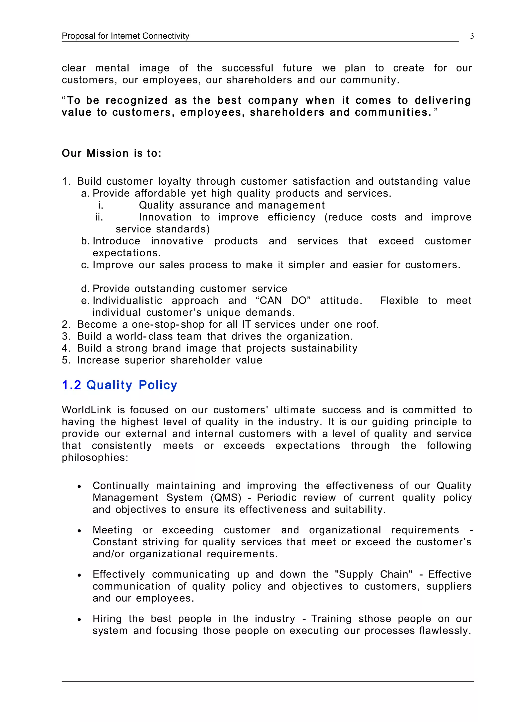 Proposal for Internet Connectivity
clear mental image of the successful future we plan to create for our
customers, our employees, our shareholders and our community.
“ To be recognized as the best company when it comes to delivering
value to custome rs, employees, shareholders and commu ni ties. ”
Our Mission is to:
1. Build customer loyalty through customer satisfaction and outstanding value
a. Provide affordable yet high quality products and services.
i. Quality assurance and management
ii. Innovation to improve efficiency (reduce costs and improve
service standards)
b. Introduce innovative products and services that exceed customer
expectations.
c. Improve our sales process to make it simpler and easier for customers.
d. Provide outstanding customer service
e. Individualistic approach and “CAN DO” attitude. Flexible to meet
individual customer’s unique demands.
2. Become a one-stop-shop for all IT services under one roof.
3. Build a world- class team that drives the organization.
4. Build a strong brand image that projects sustainability
5. Increase superior shareholder value
1.2 Quality Policy
WorldLink is focused on our customers' ultimate success and is committed to
having the highest level of quality in the industry. It is our guiding principle to
provide our external and internal customers with a level of quality and service
that consistently meets or exceeds expectations through the following
philosophies:
• Continually maintaining and improving the effectiveness of our Quality
Management System (QMS) - Periodic review of current quality policy
and objectives to ensure its effectiveness and suitability.
• Meeting or exceeding customer and organizational requirements -
Constant striving for quality services that meet or exceed the customer’s
and/or organizational requirements.
• Effectively communicating up and down the "Supply Chain" - Effective
communication of quality policy and objectives to customers, suppliers
and our employees.
• Hiring the best people in the industry - Training sthose people on our
system and focusing those people on executing our processes flawlessly.
3
 