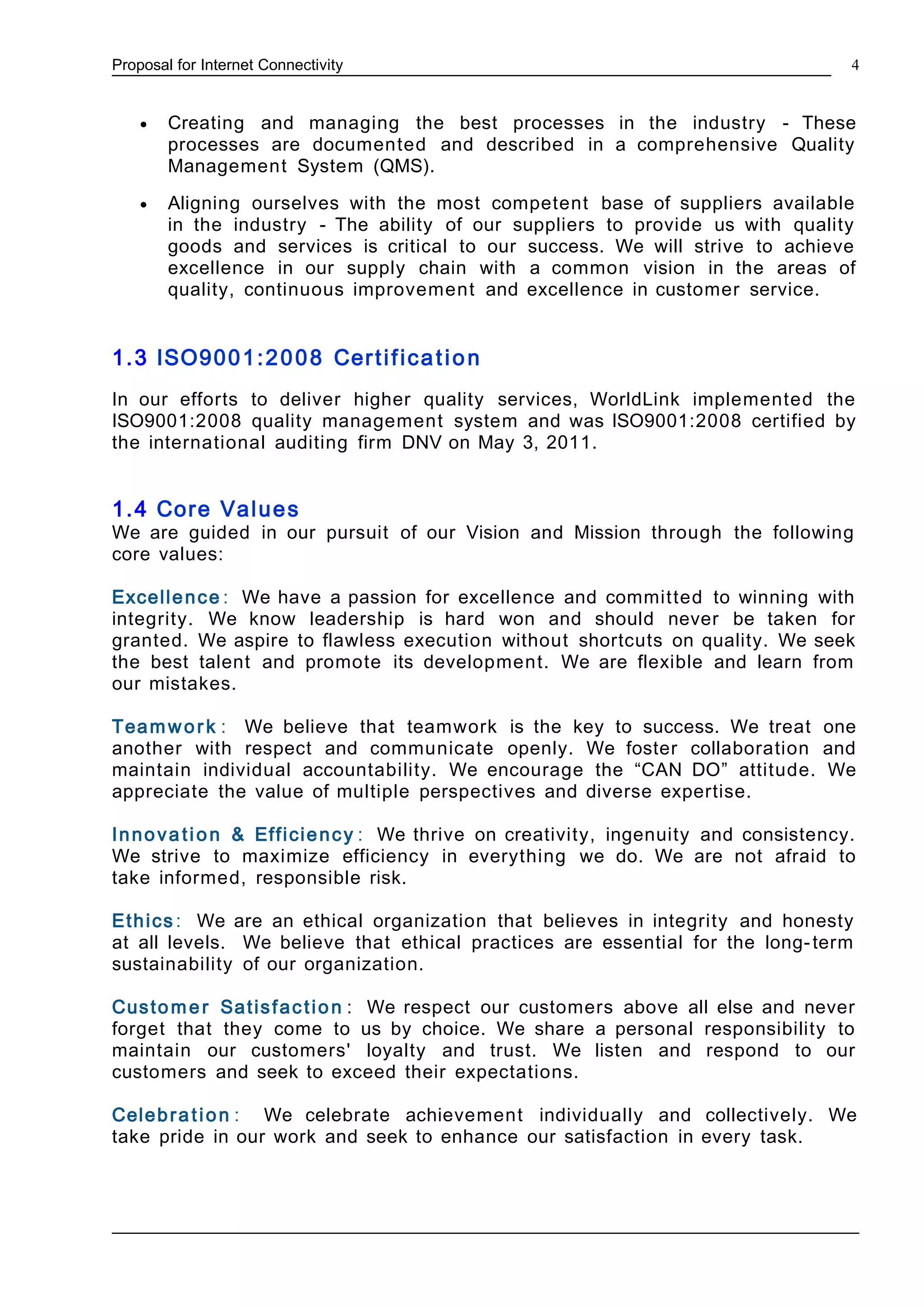 Proposal for Internet Connectivity
• Creating and managing the best processes in the industry - These
processes are documented and described in a comprehensive Quality
Management System (QMS).
• Aligning ourselves with the most competent base of suppliers available
in the industry - The ability of our suppliers to provide us with quality
goods and services is critical to our success. We will strive to achieve
excellence in our supply chain with a common vision in the areas of
quality, continuous improvement and excellence in customer service.
1.3 ISO9001:2008 Certification
In our efforts to deliver higher quality services, WorldLink implemented the
ISO9001:2008 quality management system and was ISO9001:2008 certified by
the international auditing firm DNV on May 3, 2011.
1.4 Core Values
We are guided in our pursuit of our Vision and Mission through the following
core values:
Excellence : We have a passion for excellence and committed to winning with
integrity. We know leadership is hard won and should never be taken for
granted. We aspire to flawless execution without shortcuts on quality. We seek
the best talent and promote its development. We are flexible and learn from
our mistakes.
Teamwork : We believe that teamwork is the key to success. We treat one
another with respect and communicate openly. We foster collaboration and
maintain individual accountability. We encourage the “CAN DO” attitude. We
appreciate the value of multiple perspectives and diverse expertise.
Innova tion & Efficiency : We thrive on creativity, ingenuity and consistency.
We strive to maximize efficiency in everything we do. We are not afraid to
take informed, responsible risk.
Ethics : We are an ethical organization that believes in integrity and honesty
at all levels. We believe that ethical practices are essential for the long-term
sustainability of our organization.
Customer Satisfaction : We respect our customers above all else and never
forget that they come to us by choice. We share a personal responsibility to
maintain our customers' loyalty and trust. We listen and respond to our
customers and seek to exceed their expectations.
Celebration : We celebrate achievement individually and collectively. We
take pride in our work and seek to enhance our satisfaction in every task.
4
 