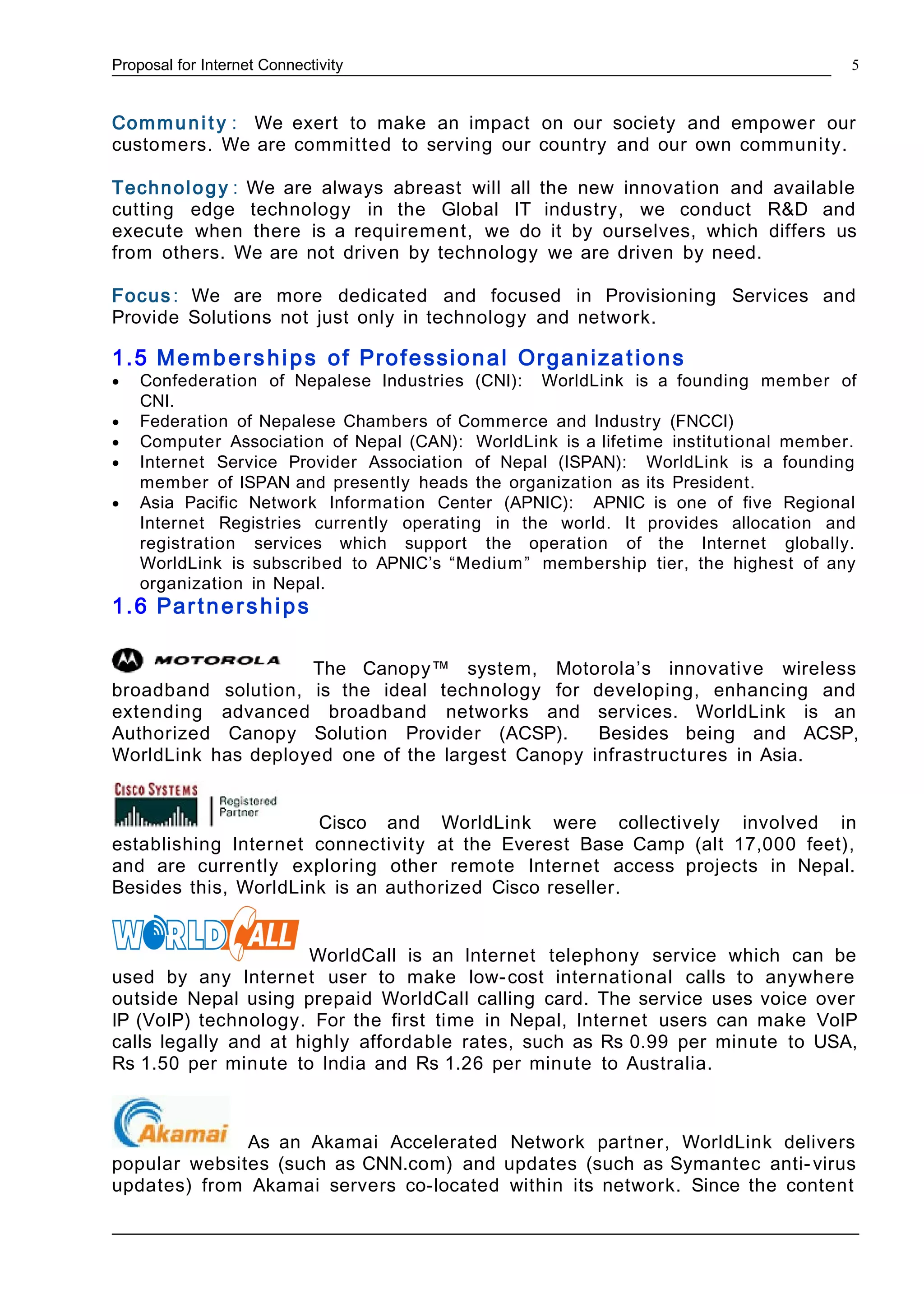 Proposal for Internet Connectivity
Communi t y : We exert to make an impact on our society and empower our
customers. We are committed to serving our country and our own community.
Technology : We are always abreast will all the new innovation and available
cutting edge technology in the Global IT industry, we conduct R&D and
execute when there is a requirement, we do it by ourselves, which differs us
from others. We are not driven by technology we are driven by need.
Focus : We are more dedicated and focused in Provisioning Services and
Provide Solutions not just only in technology and network.
1.5 Memberships of Professional Organizations
• Confederation of Nepalese Industries (CNI): WorldLink is a founding member of
CNI.
• Federation of Nepalese Chambers of Commerce and Industry (FNCCI)
• Computer Association of Nepal (CAN): WorldLink is a lifetime institutional member.
• Internet Service Provider Association of Nepal (ISPAN): WorldLink is a founding
member of ISPAN and presently heads the organization as its President.
• Asia Pacific Network Information Center (APNIC): APNIC is one of five Regional
Internet Registries currently operating in the world. It provides allocation and
registration services which support the operation of the Internet globally.
WorldLink is subscribed to APNIC’s “Medium” membership tier, the highest of any
organization in Nepal.
1.6 Partnerships
The Canopy™ system, Motorola’s innovative wireless
broadband solution, is the ideal technology for developing, enhancing and
extending advanced broadband networks and services. WorldLink is an
Authorized Canopy Solution Provider (ACSP). Besides being and ACSP,
WorldLink has deployed one of the largest Canopy infrastructures in Asia.
Cisco and WorldLink were collectively involved in
establishing Internet connectivity at the Everest Base Camp (alt 17,000 feet),
and are currently exploring other remote Internet access projects in Nepal.
Besides this, WorldLink is an authorized Cisco reseller.
WorldCall is an Internet telephony service which can be
used by any Internet user to make low-cost international calls to anywhere
outside Nepal using prepaid WorldCall calling card. The service uses voice over
IP (VoIP) technology. For the first time in Nepal, Internet users can make VoIP
calls legally and at highly affordable rates, such as Rs 0.99 per minute to USA,
Rs 1.50 per minute to India and Rs 1.26 per minute to Australia.
As an Akamai Accelerated Network partner, WorldLink delivers
popular websites (such as CNN.com) and updates (such as Symantec anti-virus
updates) from Akamai servers co-located within its network. Since the content
5
 