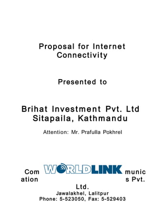 Proposal for Internet
Connectivit y
Presented to
Brihat Invest men t Pvt. Ltd
Sitapaila, Kathmandu
Attention: Mr. Prafulla Pokhrel
Com munic
ation s Pvt.
Ltd.
Jawalakhel, Lalitpur
Phone: 5-523050, Fax: 5-529403
 