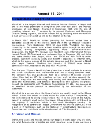 Proposal for Internet Connectivity
August 16, 2011
1.0 Worl dLin k Backg rou n d
WorldLink is the largest Internet and Network Service Provider in Nepal and
one of the most prominent IT companies with over 500 direct and indirect
employees all over Nepal. Founded in September 1995 with the aim of
providing Internet and IT services by its present Chairman and Managing
Director, Dileep Agrawal, WorldLink started off by providing store-and-forward
e-mail services over a dial-up link to the Internet in the US.
In March 1997, WorldLink started providing full Internet access over a
dedicated leased-line to the Internet backbone in the US through Teleglobe
International. From September 1999 till June 2008, WorldLink has been
connecting to the Internet over a direct satellite uplink through its own VSAT
terminals, thereby completely bypassing Nepal Telecommunications
Corporation, the local PTT, however now Worldlink owns International Private
Leased Circuit (IPLC) network over undersea fiber to Singapore, UK and India
and peers directly with Singtel, Airtel and PCCW and with TATA is under
process. Worldlink currently solely own 6xSTM-1 capacities for Internet B/W,
which is the largest among all the private operators and 2nd, largest in Nepal
after Nepal Telecom. Worldink has capacity of STM-16 cross border
connectivity with Airtel today and also with TATA soon.
Over the past 15 years, WorldLink has grown from a small business to a strong
and stable corporation with professional staff and a strong customer base.
The company has also positioned itself as a complete IT service provider
rather than just an ISP, by providing services such as data connectivity,
network integration and consulting, web hosting and development, hardware
sales and maintenance, and software development and systems integration
through its partnership with WorldLink Technologies Pvt Ltd. Our success as
an excellent service provider is exemplified by the satisfaction of our
customers.
WorldLink is a success story, the likes of which are usually found in the Silicon
Valley. It has thus served as a role model for other startup IT companies. It
has demonstrated to young entrepreneurs that IT is the wave of the future,
even in a relatively small market like Nepal. It has undoubtedly contributed to
the ongoing IT revolution visible in this small Himalayan country. In
recognition of its contribution, Nepal Government has invited WorldLink to be
a part of IT taskforces such as the National IT Infrastructure Development
Committee and contribute to the development of IT in the country.
1.1 Vision and Mission
WorldLink's vision and mission reflect our deepest beliefs about why we exist,
and what fundamental principles are most important to us. It also provides a
2
 