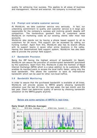 quality for achieving true success. This applies to all areas of business
and management, internal and external, the company is involved with.
3.6 Promp t and reliable custome r service
At WorldLink, we take customer service very seriously. In fact, our
unbending commitment to quality and customer service is in large part
responsible for the company’s success and inclining growth despite stiff
competition. The tremendous goodwill from its customers saves
WorldLink on marketing costs as our existing clients refer most new
accounts.
WorldLink also stands out by having a phone based support to all its
customers for 24 hours. This support can be accessed by calling our
hunting number. Apart from this, WorldLink also has its branch offices
with its support teams in seven other prime locations in the valley.
Having this decentralized field support system; WorldLink has also been
able to provide the prompt field support.
3.7 Bandwid t h Provision
Being the ISP having the highest amount of bandwidth (in Nepal),
WorldLink can assure the provision of uninterrupted bandwidth purchased
by the customers. Apart from this, WorldLink is also the member of Nepal
Internet Exchange (NPIX) which is a value addition to its customers. NPIX
enables its member/users to access the local traffic faster, using only the
local bandwidth. This allows the customer to save its international
bandwidth which can be used for other non-local traffics.
3.8 Bandwid t h Monitorin g
In order to assure that the purchased bandwidth is available at all times,
WorldLink will provide access to MRTG graphs showing bandwidth
utilization over the last 24 hours, the last week, the last month and the
last year. Client can determine quality of service by checking bandwidth
utilization on the MRTG graphs anytime.
Below are some samples of MRTG in real- time:
Daily Graph (5 Minu te Average)
Max In: 54.9 kb/s
(85.8%)
Average In: 4784.0 b/s
(7.5%)
Current In: 23.2 kb/s
(36.3%)
Max
Out:
61.5 kb/s
(96.0%)
Average
Out:
11.0 kb/s
(17.2%)
Current
Out:
28.3 kb/s
(44.2%)
 