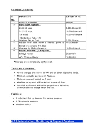 Financial Quota tion:
S.
No.
Particulars Amoun t in Rs.
1. Public IP addresses Waived
2. Bandwid t h Options:
256/256 kbps
512/512 kbps
1/1 Mbps
(Contention Ratio 1:1)
5,000.00/month
10,000.00/month
18,000.00/month
3. Wireless Set up Cost 5,000.00/site
4. Optical fiber cost (Wlink’s nearest point to
Brihat Investments Pvt. Ltd)
40.00/meter
5. Charges for Media Converter 10,000.00/unit
6. Router Options: (If Required)
Linksys Router
APN Wireless Router
20,000.00
10,000.00
*Charges are commercially confidential.
Terms and Conditions:
 Above charges are subject to VAT and all other applicable taxes.
 Minimum annually payment in Advance.
 Minimum contract period for 1 year.
 Wireless set up cost will be waived in case of fiber.
 Installed equipment will be the properties of Worldlink
Communications except which are sold.
Facilities:
 1 Unlimited Dial Up Account for backup purpose.
 1 GB datasafe services
 Wireless facility.
4.0 Ad minis t ra t ion, Moni t o ring & Suppor t Services
 