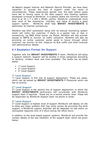 As Nepal’s largest Internet and Network Service Provider, we have been
ingrained to provide the best of support under the worst of
circumstances. These experiences gained over the past twelve years
have led to having some of the best support and tracking systems
developed in-house at WorldLink. In a sphere where the minimum service
level is at 24 x 7 x 365 x 99.8% uptime, WorldLink understands more
than most of the importance, criticality and value of having a good
support system. WorldLink shall help BRIHAT INVESTMENTS to
administer its Internet connectivity.
Worldink has 24x7 automated along with its manual monitoring system
which will notify the customer if there is a packet loss or loss in
connectivity via SMS, Email and/or via Phone. Worldink will also provide
access to MRTG to monitor its traffic utilization. Worldink will also be
providing an online customer portal panel in future through which
customer can monitor its link, measure its SLA, traffic and other financial
and administrative details.
4.1 Escalation Format for Suppor t
Together with the BRIHAT INVESTMENTS IT team, WorldLink will setup
a support network. Support will be divided in three categories according
to severity, incident level and time available. The levels are as listed
below:
 1st
Level Support
 2nd
Level Support
 3rd
Level Support
1st
Level Support
1st
Level Support is first line of support deployment. These are cases,
which can be solved by BRIHAT INVESTMENTS IT Personnel which are
low on priority.
2nd
Level Support
2nd
Level Support is the second line of support deployment in which the
BRIHAT INVESTMENTS technicians will co-ordinate with WorldLink
support team if required. These are on a normal priority level. These will
be responded by WorldLink Support team via phone or email.
3rd
Level Support
3rd
Level Support is highest level of support WorldLink will deploy on site
to solve any major problem that may come across. By providing this level
support, a WorldLink support engineer will be deployed on site within an
anticipated response time of 2 hours during the office hours.
In addition to the level based support systems, WorldLink will provide the
contact details of the key members of the support team which are given
below:
 