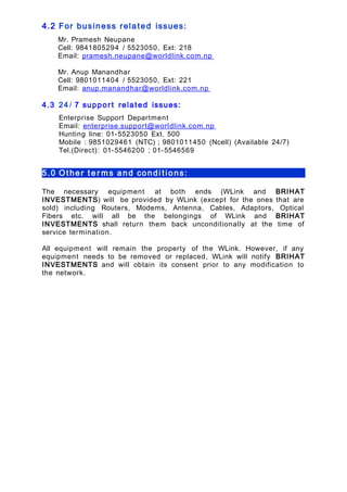 4.2 For business related issues:
Mr. Pramesh Neupane
Cell: 9841805294 / 5523050, Ext: 218
Email: pramesh.neupane@worldlink.com.np
Mr. Anup Manandhar
Cell: 9801011404 / 5523050, Ext: 221
Email: anup.manandhar@worldlink.com.np
4.3 24 / 7 suppor t related issues:
Enterprise Support Department
Email: enterprise.support@worldlink.com.np
Hunting line: 01-5523050 Ext. 500
Mobile : 9851029461 (NTC) ; 9801011450 (Ncell) (Available 24/7)
Tel.(Direct): 01-5546200 ; 01-5546569
5.0 Other t e r ms and condi tions:
The necessary equipment at both ends (WLink and BRIHAT
INVESTMENTS) will be provided by WLink (except for the ones that are
sold) including Routers, Modems, Antenna, Cables, Adaptors, Optical
Fibers etc. will all be the belongings of WLink and BRIHAT
INVESTMENTS shall return them back unconditionally at the time of
service termination.
All equipment will remain the property of the WLink. However, if any
equipment needs to be removed or replaced, WLink will notify BRIHAT
INVESTMENTS and will obtain its consent prior to any modification to
the network.
 