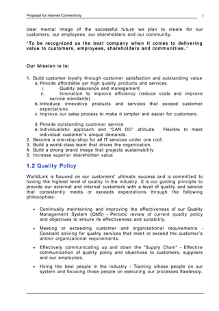 Proposal for Internet Connectivity
clear mental image of the successful future we plan to create for our
customers, our employees, our shareholders and our community.
“ To be recognized as the best company when it comes to delivering
value to custome rs, employees, shareholders and commu ni ties. ”
Our Mission is to:
1. Build customer loyalty through customer satisfaction and outstanding value
a. Provide affordable yet high quality products and services.
i. Quality assurance and management
ii. Innovation to improve efficiency (reduce costs and improve
service standards)
b. Introduce innovative products and services that exceed customer
expectations.
c. Improve our sales process to make it simpler and easier for customers.
d. Provide outstanding customer service
e. Individualistic approach and “CAN DO” attitude. Flexible to meet
individual customer’s unique demands.
2. Become a one-stop-shop for all IT services under one roof.
3. Build a world- class team that drives the organization.
4. Build a strong brand image that projects sustainability
5. Increase superior shareholder value
1.2 Quality Policy
WorldLink is focused on our customers' ultimate success and is committed to
having the highest level of quality in the industry. It is our guiding principle to
provide our external and internal customers with a level of quality and service
that consistently meets or exceeds expectations through the following
philosophies:
• Continually maintaining and improving the effectiveness of our Quality
Management System (QMS) - Periodic review of current quality policy
and objectives to ensure its effectiveness and suitability.
• Meeting or exceeding customer and organizational requirements -
Constant striving for quality services that meet or exceed the customer’s
and/or organizational requirements.
• Effectively communicating up and down the "Supply Chain" - Effective
communication of quality policy and objectives to customers, suppliers
and our employees.
• Hiring the best people in the industry - Training sthose people on our
system and focusing those people on executing our processes flawlessly.
3
 