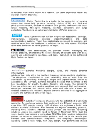 Proposal for Internet Connectivity
is delivered from within WorldLink's network, our users experience faster and
superior Internet browsing.
Patton Electronics is a leader in the production of network
access and connectivity products including, dial-up (V.90) and dedicated
(xDSL) access servers, network termination units (NTUs), base-band and short-
range modems, fiber- optic modems, interface converters and surge
protectors. WorldLink is an authorized distributor of Patton products.
Tainet Communication System Corporation researches, develops,
manufactures, integrates services telecommunication and data
communication systems. Tainet has strategically developed its products and
services away from the backbone, in solutions for last mile access. WorldLink
is the sole distributor of Tainet products in Nepal.
Kerio Technologies, Inc. provides Internet messaging and
firewall products, emphasizing the secure delivery of network data with clear,
easy-to-use administrative interfaces and tools. WorldLink is the authorized
Kerio Partner for Nepal.
Extreme Networks designs, builds, and installs Ethernet
infrastructure
solutions that help solve the toughest business communications challenges.
The company's commitment to open networking sets us apart from the
alternatives by delivering meaningful insight and unprecedented control to
applications and services. Extreme Networks believes that openness is the
best foundation for growth, freedom, flexibility and choice. The company's
focus on enterprises and service providers who demand high performance,
converged networks that support voice, video and data over a wired and
wireless infrastructure. Wordlink deploys Extreme switches in its aggregation
network and authorized partner for Nepal.
A subsidiary company of Accton who has established a worldwide
reputation for producing superior LAN equipment and Ethernet products. With
more than 2500 people - nearly 1000 of whom are engineers - Accton now
delivers a variety of Ethernet, Fast Ethernet and Gigabit networking products;
including hubs, switches, Internet Access Devices and Wireless networking
solutions. Accton was publicly listed in Taiwan in November 1995. Over the
years, Accton has become a world- class OEM/ODM total solution outsourcing
partner for advanced communication products, and one of the world's pre-
eminent data communications companies. The company's technological
capability spans a wide range, from ASIC design, high performance chassis
6
 