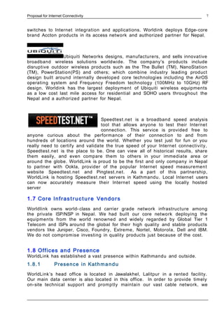 Proposal for Internet Connectivity
switches to Internet integration and applications. Worldink deploys Edge-core
brand Accton products in its access network and authorized partner for Nepal.
Ubiquiti Networks designs, manufacturers, and sells innovative
broadband wireless solutions worldwide. The company's products include
disruptive outdoor wireless products such as the The Bullet (TM), NanoStation
(TM), PowerStation(PS) and others; which combine industry leading product
design built around internally developed core technologies including the AirOS
operating system and Frequency Freedom technology (100MHz to 10GHz) RF
design. Worldink has the largest deployment of Ubiquiti wireless equipments
as a low cost last mile access for residential and SOHO users throughout the
Nepal and a authorized partner for Nepal.
Speedtest.net is a broadband speed analysis
tool that allows anyone to test their Internet
connection. This service is provided free to
anyone curious about the performance of their connection to and from
hundreds of locations around the world. Whether you test just for fun or you
really need to certify and validate the true speed of your Internet connectivity,
Speedtest.net is the place to be. One can view all of historical results, share
them easily, and even compare them to others in your immediate area or
around the globe. WorldLink is proud to be the first and only company in Nepal
to partner with Ookla, provider of the popular Internet speed measurement
website Speedtest.net and Pingtest.net. As a part of this partnership,
WorldLink is hosting Speedtest.net servers in Kathmandu. Local Internet users
can now accurately measure their Internet speed using the locally hosted
server
1.7 Core Infrastruct ure Vendors
Worldlink owns world- class and carrier grade network infrastructure among
the private ISP/NSP in Nepal. We had built our core network deploying the
equipments from the world renowned and widely regarded by Global Tier 1
Telecom and ISPs around the global for their high quality and stable products
vendors like Juniper, Cisco, Foundry, Extreme, Nortel, Motorola, Dell and IBM.
We do not compromise investing in quality products just because of the cost.
1.8 Offices and Presence
WorldLink has established a vast presence within Kathmandu and outside.
1.8.1 Presence in Kathmandu
WorldLink’s head office is located in Jawalakhel, Lalitpur in a rented facility.
Our main data center is also located in this office. In order to provide timely
on-site technical support and promptly maintain our vast cable network, we
7
 
