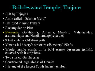 Brihdeswara Temple, Tanjore
• Bult by Rajraja I
• Aptly called “Dakshin Meru”
• Enclosed in huge Prakara
• Rectangular on Plan
• Elements: Garbhbriha, Antarala, Mandap, Mahamandap,
ardhmandapa and Nandimandap (separate)
• 9 feet wide Pradakshina path
• Vimana is 16 story’s structure (58 meters/ 190 ft)
• Whole temple stands on a bold ornate basement (plinth),
covered with inscriptions.
• Two storied Garbhagriha
• Constructed large blocks of Granite
• It is one of the largest South Indian temples
 