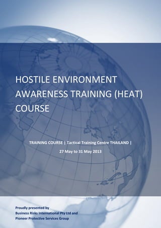 HOSTILE ENVIRONMENT
AWARENESS TRAINING (HEAT)
COURSE


        TRAINING COURSE | Tactical Training Centre THAILAND |

                            27 May to 31 May 2013




Proudly presented by
Business Risks International Pty Ltd and
Pioneer Protective Services Group
 