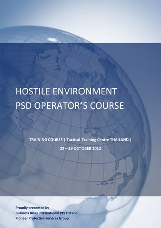HOSTILE ENVIRONMENT
PSD OPERATOR’S COURSE


        TRAINING COURSE | Tactical Training Centre THAILAND |

                            22 – 29 OCTOBER 2012




Proudly presented by
Business Risks International Pty Ltd and
Pioneer Protective Services Group
 