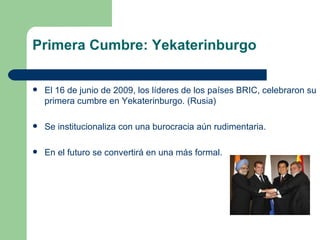 Primera Cumbre: Yekaterinburgo

   El 16 de junio de 2009, los líderes de los países BRIC, celebraron su
    primera cumbre en Yekaterinburgo. (Rusia)

   Se institucionaliza con una burocracia aún rudimentaria.

   En el futuro se convertirá en una más formal.
 