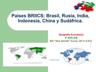 Países BRIICS: Brasil, Rusia, India,
   Indonesia, China y Sudáfrica.

                         Geografía Económica
                              4º ESO A/B
                 IES “Vela Zanetti” Curso: 20.11-2.012
 