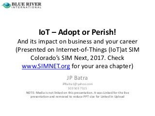 IoT – Adopt or Perish!
And its impact on business and your career
(Presented on Internet-of-Things (IoT)at SIM
Colorado’s SIM Next, 2017. Check
www.SIMNET.org for your area chapter)
JP Batra
JPBatra1@yahoo.com
303 503 7515
NOTE: Media is not linked on this presentation. It was Linked for the live
presentation and removed to reduce PPT size for Linked In Upload
 