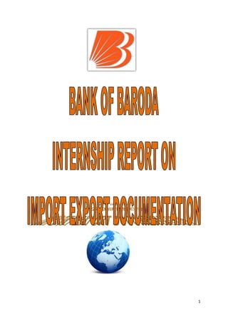                                                              <br />                                                                       <br />                                                         <br />                                     ACKNOWLEDGEMENT<br />I want to take this opportunity to express my deep gratitude to the<br />organization – “BANK OF BARODA .” to give me such an exciting<br />opportunity to work, explore and learn during my summer internship with<br />the Bank.<br />I would also like to extend my very sincere gratitude to my project guide Miss Mona Jalal – Marketing manager (Zonal office) and Mr. Paul George (Forex department) for all their support and guidance throughout the project. They had played a pivotal role in my project by giving innovative ideas and relevant information.<br />I would like to take privilege to thank Mr.Ajay Shad, The Director of NIS Ahmadabad, to grant me permission to undergo this project and for always being a source of encouragement and guidance.<br />I would like to thank all the staff member of my Ashram Road Branch of Bank of Baroda who has given their precious suggestion for completion of this project.<br />I would like to extend my acknowledgment to the managers, in general, of the different Banks for sparing their time in providing me the valuable information regarding their working.<br />I would also like to thank Miss Bina, a Project Coordinator of my college. <br />Lastly, I would like to thank my parents for there endless support and affection that has helped me all throughout my project and life in general.<br />THANKS.<br />                                      <br />                                      TABLE OF CONTENT<br />Sr.                 CONTENTPg.1.INTRODUCTION42.BANK OF BARODA IMPORT EXPORT5-93.EXPORT DOCUMENTATION10-124.IMPORT DOCUMENTATION13-155.CONCLUSION166.REFERENCE17<br />                                                      INTRODUCTION<br />The project is initiated for understanding the Import Export Documentation to  BANK OF BARODA AHMEDABAD branch and its procedure BANK OF BARODA was established in the year 1908,they are old player in banking sector, The bank has various sector namely as – Personal, Business, Corporate, International, Treasury, Rural. The bank follows values such as – Integrity, teamwork, respect, professionalism, and Mission. The segment of bank which I have consider here is – International banking. The sector out of which have chosen for research is Import Export. This research helps in finding out which documents are suppose to be submit by companies to BANK OF BARODA.<br />ABOUT THE PROJECT <br /> The project is carried out in Ahmadabad city with an objective of knowing Import export documents and procedure of Bank. As working on my main project “Marketing of NRI products” I found an interest to know more about working of Forex department at the branch, so with the permission of my mentors I started working on Import Export documentation project as secondary project.  <br />  BANK OF BARODA IMPORT EXPORT<br />The BANK OF BARODA deals with Import Export sector under which it provide finance for both Import an Export purpose. Many big companies can avail fund for their Import –Export from BANK OF BARODA.<br />Import Finance<br />Bank of Baroda provides various types of funding/ services to the importers for facilitating the imports in the country. The vast network of Bank's overseas branches/ subsidiaries and Correspondent Banks worldwide facilitate prompt & efficient services to the importers. All the facilities are subject to the prevalent rules of the Bank/ RBI guidelines. The various facilities provided are: <br />Collection of import bill. <br />Opening of Import L/Cs (Sight/ DA) <br />Financing of import by way of Foreign Currency Loans <br />Issuing Guarantees etc. on behalf of importers. <br />COLLECTION OF IMPORT BILLS: <br />The import bills are collected through the 120 authorised branches at very competitive rates. The Bank has correspondent relationship with reputed International Banks throughout the world and can provide the services to importers who may be importing from any part of the globe. <br />LETTER OF CREDIT: <br />Bank of Baroda offers L/C facility for the purchase of goods in the international market. Being a well-known international Bank of repute, the L/Cs of the Bank of Baroda are well accepted in the International market. <br />With the Letter of Credit of Bank of Baroda, importers can build up better trust/ confidence in their suppliers and develop other business relationship at a much faster pace. <br />The L/C facility can be granted to the importers after assessing their requirement/ credit worthiness/ financial strength and other parameters being to the satisfaction of the Bank. <br />BANK GUARANTEES: <br />Bank of Baroda on behalf of importers/ other customers issues guarantees in favors of beneficiaries abroad. The guarantees can be both Performance and Financial. <br />EXPORT FINANCE<br />BANK OF BRODA offers Export Finance in three ways :<br />1. Export Credit (Rupees)<br />RUPEE EXPORT CREDIT (PRE-SHIPMENT AND POST-SHIPMENT) :BOB offers both pre and post shipment credit to the Indian exporters through Rupee Denominated Loans as well as foreign currency loans in India. <br />Rupee export credit is available for a maximum period of -180- days from the date of first disbursement. The corporate, if required can book forward contracts in respect of future export credit drawls. <br />EXPORT BILL REDISCOUNTING: BOB offers financing of export by way of bill discounting of export bills to provide post shipment finance to the exporters at competitive international rate of interest. <br />The export bills (both Sight and Usance) can be purchased/ discounted provided they comply with the norms of the Bank/ RBI. <br />2. Export Credit (Foreign Currency)<br />PRE-SHIPMENT CREDIT IN FOREIGN CURRENCY (PCFC) :BOB provides PCFC in the foreign currency to the exporters enabling them to fund their procurement, manufacturing/ processing and packing requirements. These loans are available at very competitive international interest rates covering the cost of both domestic as well as import content of the exports. The PCFC can be availed in US$, Euro, GBP and Japanese Yen. <br />The corporate/ exporters with a good track record can avail a running account facility with the Bank for PCFC. To qualify for this purpose, the exporter’s overdue bill should not exceed 5% of the average annual export realization during the preceding -3- years. <br />ELIGIBILITY:<br />The corporate/ exporters having firm export orders or confirmed L/C are eligible for PCFC, provided they satisfy other credit norms of the Bank. <br />FEATURES: The forward covers can be booked in respect of future PCFC drawls. The PCFC drawls are also permitted in cross currency subject to exporter bearing the risk in currency fluctuations. The cross currency drawls are restricted to US$. In case, the export order is in a non-designated currency like Swiss Franc etc. PCFC will be given only in US$. For orders in Euro, Pound Sterling and JPY, PCFC can be availed in the respective currencies or US$ at the choice of exporter. <br />Multi-currency drawls against the same orders, are not permitted due to operational inconvenience. <br />3. Baroda Gold Card<br />Golden Opportunity for Exporters<br />FEATURES OF THE PRODUCT <br />ELIGIBILITY: <br />All exporters, including those in small and medium sectors, having a good track record and credit worthiness depending on the credit Rating done as per bank's norms.<br />The account should be quot;
Standardquot;
 continuously for three years and should not be in the caution list of ECGC or RBI.<br />However, export firms making losses for the past three years or having overdue export bills in excess of 10% of the previous years' turnover are not eligible for Gold Card. <br />LIMITS <br />Based on the credit needs of the exporter appropriate limits for both Pre-shipment/Post shipment will be sanctioned for a period of three years subject to annual review of account.<br />A stand-by limit of not less than 20 percent of the assessed limit may be made additionally granted for facilitating urgent credit needs for executing sudden orders.<br />Norms for inventory may be relaxed in case of unanticipated export orders, taking into account the size and nature of the export order. <br />RATE OF INTEREST: <br />Base Rate plus 0.75/1.00 % (as per internal credit rating) in case of Rupee Credit or LIBOR plus 200 bps for FC export credit.<br />Concessional rate of interest is available on Post-shipment rupee export credit for 365 days as against the applicable period of 90 days at present. <br />CONCESSION IN CHARGES: <br />10% concession will be given to cardholders in commission and exchange.<br />0.25 % in Pre/post Shipment Interest Rates <br />TENOR: <br />The Gold Card will be issued for a period of three years and will be renewed for a further period of 3 years unless any adverse/irregularities are noticed. Norms for inventory may be relaxed in case of unanticipated export orders, taking into account the size and nature of the export order. <br />       EXPORT DOCUMENTATION<br />Export documentation is an essential feature of all international sales transactions. It can be complex and its preparation laborious, yet accuracy and exceptional attention to detail are required at all times.1.    Enquiry Documents            1.1    Export Enquiry            1.2    Costing Sheet            1.3    Quotation/Full Firm Offer            1.4    Performa Invoice2.    Instruction Documents            2.1    Forwarder's Instruction            2.2    Shipping Instruction            2.3    Bank Instruction            2.4    Packing Declaration3.    Transport Documents            3.1    Mates receipt            3.2    Bill of lading (B/L)<br />4.    Customs Documents            4.1    Export permit            4.2    Special export certificates or permits            4.3    Import certificate from the country of destination            4.4    Bill of entry / export<br />5.    Exchange Control Documents            5.1    Exchange control declaration (F178)<br />6.    Harbour Revenue Documents            6.1    Portent combined export document            6.2    Container terminal order (CTO)<br />7.    Payment Documents            7.1    Commercial invoice            7.2    Certificate of origin (C/O)            7.3    packing list<br />                                                                                        <br />                          EXPORT CHART<br />          <br />                            IMPORT DOCUMENTATION<br />The obligation to submit to customs documents covering imported goods<br />An importer shall submit to customs authorities import documents before imported goods are removed from storage at the transporter, placed in a bonded warehouse or removed from a bonded warehouse or a free zone for disposal domestically; the documents shall be submitted to customs no later than 3 months from the date of arrival of the vessel which transported the goods to the country. <br />Import documents shall be submitted to the director of customs in the customs district where the goods are unloaded from the vessel, unless the goods are transported undeclared to another customs district and arrangements are made for customs treatment there. <br />Documents that shall be submitted <br />The following documents shall be submitted with an import declaration, as far as applicable: <br />An invoice <br />A bill of lading or a transport document issued in connection with the transport of the goods; however when there is submitted a bill covering freight charges or a notice from the transporter to the consignee concerning a consignment of goods, and these documents contain the same information as specified in regular bills of lading, a bill of lading need not be submitted unless specially requested, <br />A bill covering freight charges, <br />A certificate of origin when preferential customs treatment is requested in accordance with international agreements to which Iceland is a party, unless a declaration of origin has been entered on the invoice, <br />Other documents concerning the imported goods which are of relevance to their customs treatment, e.g. an import license when required, a confirmation of an authorization for special customs treatment when such is the case, or other certificates required in special circumstances.  <br />After registration of goods by Systems Examining Officer, the B/E will move to the screen of Examining Officer (Physical Examination). Along with the B/E, the importer/CHA shall present documents, as per list below (the documents should preferably be arranged in a file cover in the following order)<br />a.Duty paid Challan in original.b.Copy of delivery order.c.Copy of B/L.d.Invoice in original.e.Packing list in original.f.Certificate of Origin in original.g.Exemption Certificate in original, if the notification so requires.h.Copy of the bond or undertaking executed, if any.i.GATT declaration duty signed by the importer.j.Technical literature, catalogue etc.k.Copy of the request for Green Channel clearance, if any.l.Clearance of ADC or any other agency/authority, where required.m.Any other documents required.<br />                      CONCLUSION<br />From the analysis it has been concluded that there is still huge opportunity for BANK OF BARODA to grow. There are more customers who can be a genuine customer of BOB and can include in the list.<br />As Forex desk is limited to some Branch so it must be expanded in order to get quicker and effective result.<br />This project contain limited information as much as I could gather from the employee working in particular department, During my project I found that there is a large number of transactions in import/export section so there is requirement of expanding staff and even more skilled person should be hire, who can work more efficiently.<br />Thus if some of its drawbacks are handled properly, it is sure that the creditworthiness of Bank will increase tremendously.<br />                        REFERENCE<br />1. Miss Mona Jalal (marketing manager)<br />2. Mr.Paul George (manager Forex department)<br />www.managementparadise.com/.../export-import.../12155-export-import-documentation-procedure.html<br />www.infodriveindia.com/...Export/Ch_17_Export_Documents.aspx<br />www.knovel.com/web/portal/browse/display?_EXT<br />http://www.bankofbaroda.com/<br />      <br />                       THANK YOU<br />                                                                       BRIJAL RAVAL <br />                                                            NIS ACADEMY<br />                                                            AHMEDABAD<br />