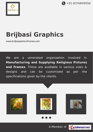 +91-8376809058
A Member of
Brijbasi Graphics
www.brijbasipostersframes.com
We are a venerated organization involved in
Manufacturing and Supplying Religious Pictures
and Frames. These are available in various sizes &
designs and can be customized as per the
specifications given by the clients.
 