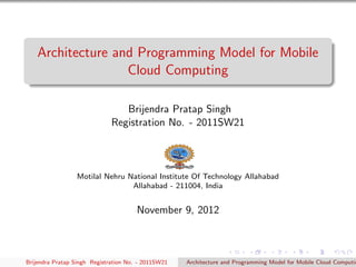 Architecture and Programming Model for Mobile
                   Cloud Computing

                                 Brijendra Pratap Singh
                              Registration No. - 2011SW21



                 Motilal Nehru National Institute Of Technology Allahabad
                                Allahabad - 211004, India


                                       November 9, 2012



Brijendra Pratap Singh Registration No. - 2011SW21   Architecture and Programming Model for Mobile Cloud Computin
 