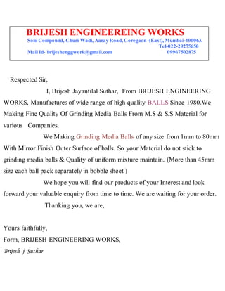 BRIJESH ENGINEEREING WORKS
Soni Compound, Churi Wadi, Aaray Road, Goregaon -(East), Mumbai-400063.
Tel-022-29275650
Mail Id- brijeshenggwork@gmail.com 09967502875
Respected Sir,
I, Brijesh Jayantilal Suthar, From BRIJESH ENGINEERING
WORKS, Manufactures of wide range of high quality BALLS Since 1980.We
Making Fine Quality Of Grinding Media Balls From M.S & S.S Material for
various Companies.
We Making Grinding Media Balls of any size from 1mm to 80mm
With Mirror Finish Outer Surface of balls. So your Material do not stick to
grinding media balls & Quality of uniform mixture maintain. (More than 45mm
size each ball pack separately in bobble sheet )
We hope you will find our products of your Interest and look
forward your valuable enquiry from time to time. We are waiting for your order.
Thanking you, we are,
Yours faithfully,
Form, BRIJESH ENGINEERING WORKS,
Brijesh j Suthar
 