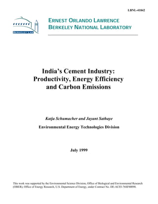LBNL-41842


                             ERNEST ORLANDO LAWRENCE
                             BERKELEY NATIONAL LABORATORY




                   India’s Cement Industry:
                 Productivity, Energy Efficiency
                     and Carbon Emissions



                           Katja Schumacher and Jayant Sathaye

                     Environmental Energy Technologies Division




                                                July 1999




This work was supported by the Environmental Science Division, Office of Biological and Environmental Research
(OBER), Office of Energy Research, U.S. Department of Energy, under Contract No. DE-AC03-76SF00098.
 