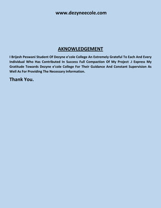 www.dezyneecole.com
AKNOWLEDGEMENT
I Brijesh Peswani Student Of Dezyne e’cole College An Extremely Grateful To Each And Every
Individual Who Has Contributed In Success Full Compaction Of My Project .I Express My
Gratitude Towards Dezyne e’cole College For Their Guidance And Constant Supervision As
Well As For Providing The Necessary Information.
Thank You.
 