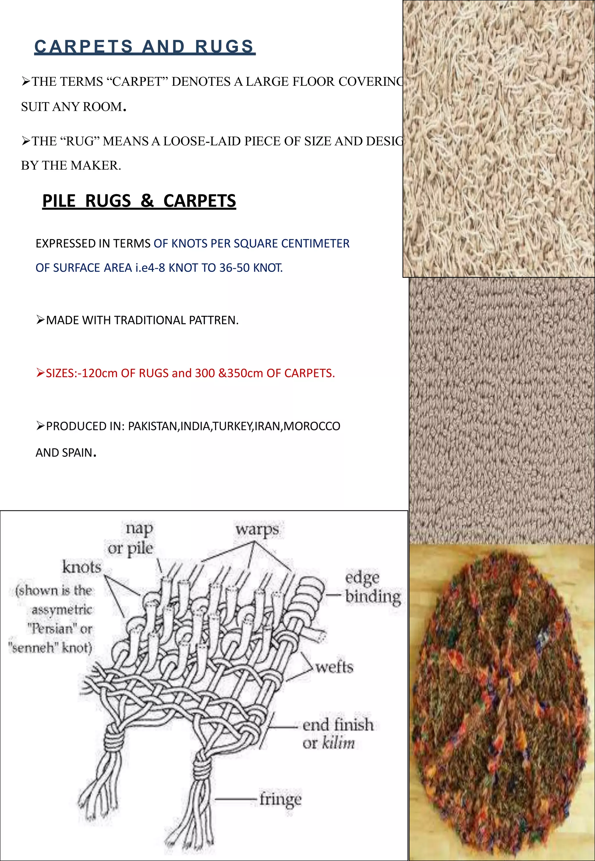 CARPETS AND RUGS
THE TERMS “CARPET” DENOTES A LARGE FLOOR COVERING THAT CAN BE CUT TO
SUIT ANY ROOM.
THE “RUG” MEANS A LOOSE-LAID PIECE OF SIZE AND DESIGN DETERMINED
BY THE MAKER.
PILE RUGS & CARPETS
EXPRESSED IN TERMS OF KNOTS PER SQUARE CENTIMETER
OF SURFACE AREA i.e4-8 KNOT TO 36-50 KNOT.
MADE WITH TRADITIONAL PATTREN.
SIZES:-120cm OF RUGS and 300 &350cm OF CARPETS.
PRODUCED IN: PAKISTAN,INDIA,TURKEY,IRAN,MOROCCO
AND SPAIN.
 