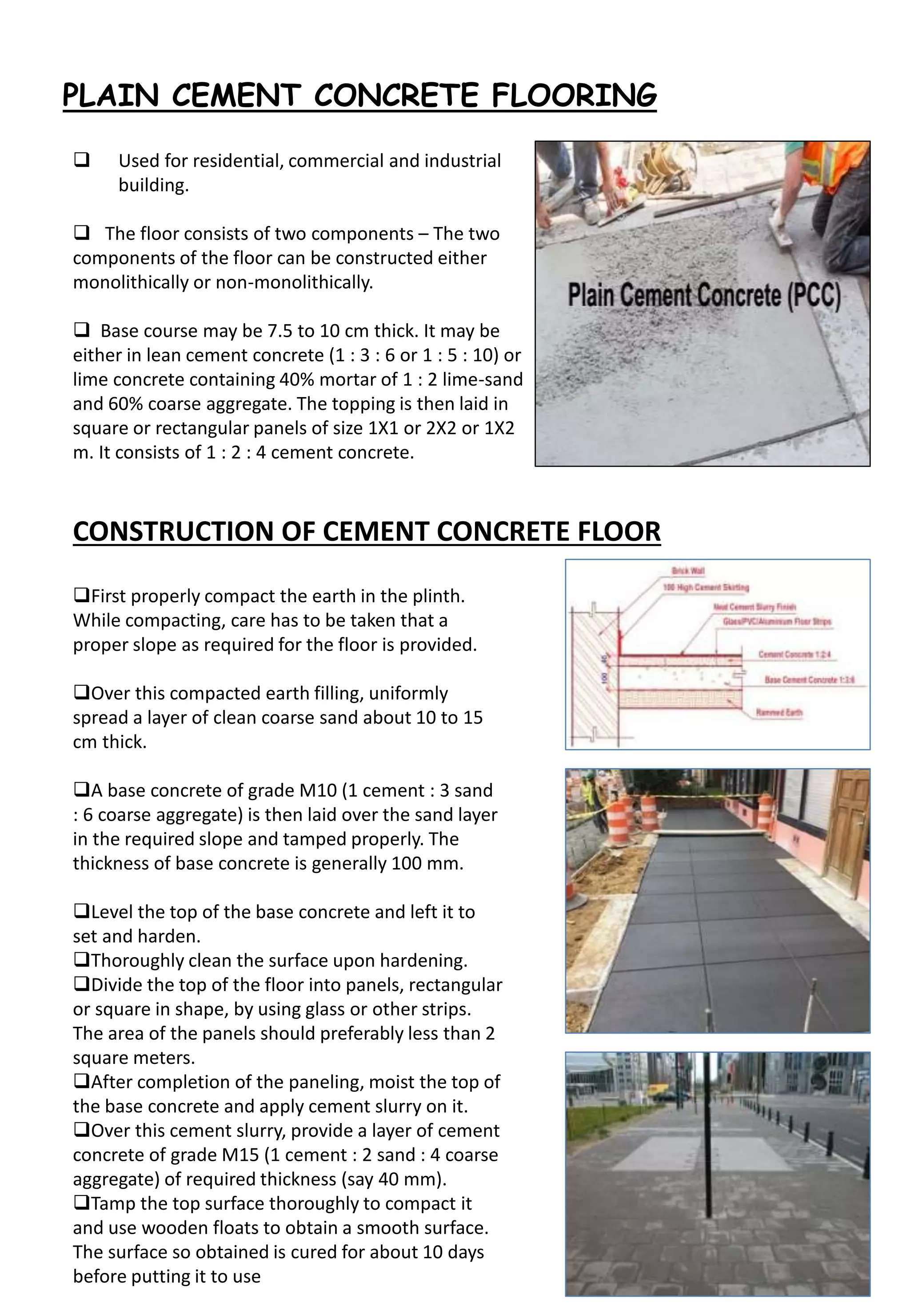 PLAIN CEMENT CONCRETE FLOORING
 Used for residential, commercial and industrial
building.
 The floor consists of two components – The two
components of the floor can be constructed either
monolithically or non-monolithically.
 Base course may be 7.5 to 10 cm thick. It may be
either in lean cement concrete (1 : 3 : 6 or 1 : 5 : 10) or
lime concrete containing 40% mortar of 1 : 2 lime-sand
and 60% coarse aggregate. The topping is then laid in
square or rectangular panels of size 1X1 or 2X2 or 1X2
m. It consists of 1 : 2 : 4 cement concrete.
CONSTRUCTION OF CEMENT CONCRETE FLOOR
First properly compact the earth in the plinth.
While compacting, care has to be taken that a
proper slope as required for the floor is provided.
Over this compacted earth filling, uniformly
spread a layer of clean coarse sand about 10 to 15
cm thick.
A base concrete of grade M10 (1 cement : 3 sand
: 6 coarse aggregate) is then laid over the sand layer
in the required slope and tamped properly. The
thickness of base concrete is generally 100 mm.
Level the top of the base concrete and left it to
set and harden.
Thoroughly clean the surface upon hardening.
Divide the top of the floor into panels, rectangular
or square in shape, by using glass or other strips.
The area of the panels should preferably less than 2
square meters.
After completion of the paneling, moist the top of
the base concrete and apply cement slurry on it.
Over this cement slurry, provide a layer of cement
concrete of grade M15 (1 cement : 2 sand : 4 coarse
aggregate) of required thickness (say 40 mm).
Tamp the top surface thoroughly to compact it
and use wooden floats to obtain a smooth surface.
The surface so obtained is cured for about 10 days
before putting it to use
 