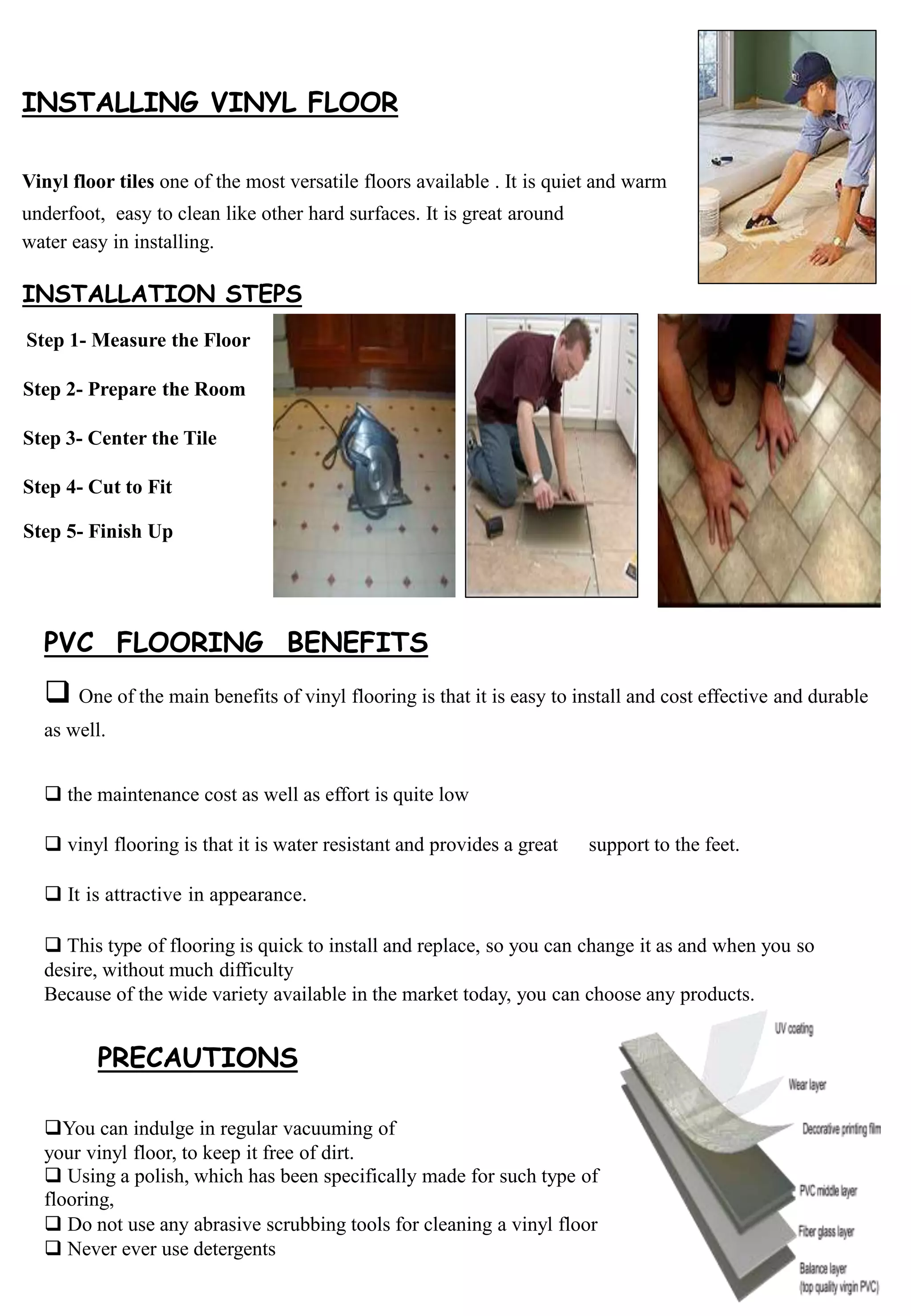 INSTALLING VINYL FLOOR
Vinyl floor tiles one of the most versatile floors available . It is quiet and warm
underfoot, easy to clean like other hard surfaces. It is great around
water easy in installing.
Step 1- Measure the Floor
Step 2- Prepare the Room
Step 3- Center the Tile
Step 4- Cut to Fit
Step 5- Finish Up
INSTALLATION STEPS
PVC FLOORING BENEFITS
 One of the main benefits of vinyl flooring is that it is easy to install and cost effective and durable
as well.
 the maintenance cost as well as effort is quite low
 vinyl flooring is that it is water resistant and provides a great support to the feet.
 It is attractive in appearance.
 This type of flooring is quick to install and replace, so you can change it as and when you so
desire, without much difficulty
Because of the wide variety available in the market today, you can choose any products.
PRECAUTIONS
You can indulge in regular vacuuming of
your vinyl floor, to keep it free of dirt.
 Using a polish, which has been specifically made for such type of
flooring,
 Do not use any abrasive scrubbing tools for cleaning a vinyl floor
 Never ever use detergents
 