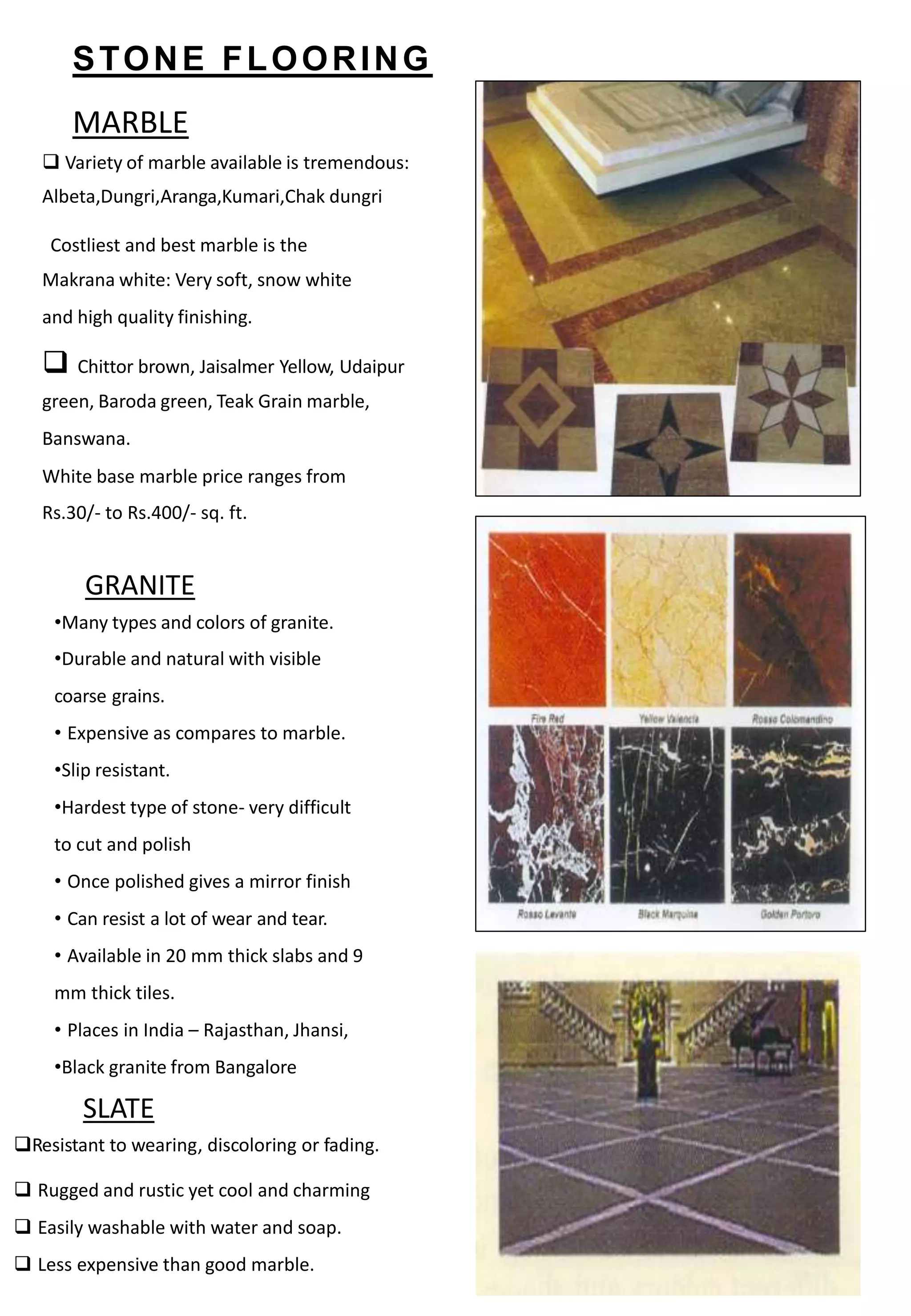 STONE FLOORING
MARBLE
 Variety of marble available is tremendous:
Albeta,Dungri,Aranga,Kumari,Chak dungri
Costliest and best marble is the
Makrana white: Very soft, snow white
and high quality finishing.
 Chittor brown, Jaisalmer Yellow, Udaipur
green, Baroda green, Teak Grain marble,
Banswana.
White base marble price ranges from
Rs.30/- to Rs.400/- sq. ft.
GRANITE
•Many types and colors of granite.
•Durable and natural with visible
coarse grains.
• Expensive as compares to marble.
•Slip resistant.
•Hardest type of stone- very difficult
to cut and polish
• Once polished gives a mirror finish
• Can resist a lot of wear and tear.
• Available in 20 mm thick slabs and 9
mm thick tiles.
• Places in India – Rajasthan, Jhansi,
•Black granite from Bangalore
Resistant to wearing, discoloring or fading.
 Rugged and rustic yet cool and charming
 Easily washable with water and soap.
 Less expensive than good marble.
SLATE
 