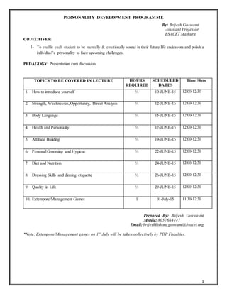 1
PERSONALITY DEVELOPMENT PROGRAMME
By: Brijesh Goswami
Assistant Professor
BSACET Mathura
OBJECTIVES:
1- To enable each student to be mentally & emotionally sound in their future life endeavors and polish a
individual’s personality to face upcoming challenges.
PEDAGOGY: Presentation cum discussion
TOPICS TO BE COVERED IN LECTURE HOURS
REQUIRED
SCHEDULED
DATES
Time Slots
1. How to introduce yourself ½ 10-JUNE-15 12:00-12:30
2. Strength, Weaknesses, Opportunity, Threat Analysis ½ 12-JUNE-15 12:00-12:30
3. Body Language ½ 15-JUNE-15 12:00-12:30
4. Health and Personality ½ 17-JUNE-15 12:00-12:30
5. Attitude Building ½ 19-JUNE-15 12:00-12:30
6. PersonalGrooming and Hygiene ½ 22-JUNE-15 12:00-12:30
7. Diet and Nutrition ½ 24-JUNE-15 12:00-12:30
8. Dressing Skills and dinning etiquette ½ 26-JUNE-15 12:00-12:30
9. Quality in Life ½ 29-JUNE-15 12:00-12:30
10. Extempore/Management Games 1 01-July-15 11:30-12:30
Prepared By: Brijesh Goswasmi
Mobile: 8057664447
Email: brijeshkishore.goswami@bsacet.org
*Note: Extempore/Management games on 1st
July will be taken collectively by PDP Faculties.
 