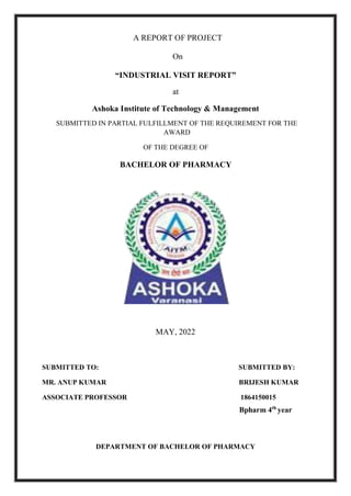 A REPORT OF PROJECT
On
“INDUSTRIAL VISIT REPORT”
at
Ashoka Institute of Technology & Management
SUBMITTED IN PARTIAL FULFILLMENT OF THE REQUIREMENT FOR THE
AWARD
OF THE DEGREE OF
BACHELOR OF PHARMACY
MAY, 2022
SUBMITTED TO: SUBMITTED BY:
MR. ANUP KUMAR BRIJESH KUMAR
ASSOCIATE PROFESSOR 1864150015
Bpharm 4th
year
DEPARTMENT OF BACHELOR OF PHARMACY
 
