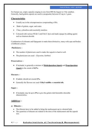 4 | P a g e A s h o k a I n s t i t u t e o f T e c h n o l o g y & M a n a g e m e n t
INDUSTRIAL VISIT REPORT
For human use, empty capsules ranging in size from 000 the largest to 5 the smallest.
Generally, hard gelatin capsule are used to encapsulate between 65 mg to 1 gram.
Characteristics
 Usually use in the extemporaneous compounding of Rx.
 Made of gelatin, sugar, and water.
 Clear, colourless and essentially tasteless.
 Coloured with various FD & C and D & C dyes and made opaque by adding agents
such as titanium dioxide.
Combination of colorants and Opaquants to make them distinctive, many with caps and bodies
of different colours.
Plasticizers: -
 The number of plasticizers used to make the capsule to hard or soft.
 The plasticizers are used – Glycerine, Sorbitol.
Preservatives: -
 If included, is generally a mixture of Methylparaben (4part) and Propylparaben
(1part) to the extent of 0.2%.
Flavours: -
 If added, should not exceed 2%.
 Generally the flavours are used- Ethyl vanillin or essential oils.
Sugar: -
 If included, may be up to 5% to give the gelatin shell desirable chewable
characteristics.
Additives: -
a) Diluents: -
 The diluents have to be added to bring the medicament up to a desired bulk.
 The quantities of diluents are related to the dose of the medicament and the capsule
size.
 