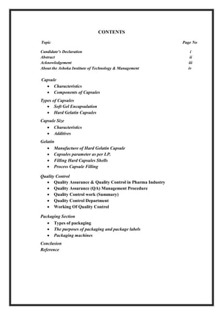 CONTENTS
Topic Page No
Candidate’s Declaration i
Abstract ii
Acknowledgement iii
About the Ashoka Institute of Technology & Management iv
Capsule
 Characteristics
 Components of Capsules
Types of Capsules
 Soft Gel Encapsulation
 Hard Gelatin Capsules
Capsule Size
 Characteristics
 Additives
Gelatin
 Manufacture of Hard Gelatin Capsule
 Capsules parameter as per I.P.
 Filling Hard Capsules Shells
 Process Capsule Filling
Quality Control
 Quality Assurance & Quality Control in Pharma Industry
 Quality Assurance (QA) Management Procedure
 Quality Control work (Summary)
 Quality Control Department
 Working Of Quality Control
Packaging Section
 Types of packaging
 The purposes of packaging and package labels
 Packaging machines
Conclusion
Reference
 
