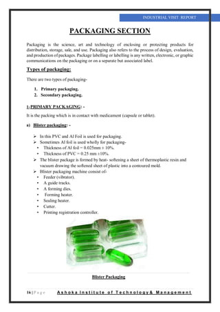 16 | P a g e A s h o k a I n s t i t u t e o f T e c h n o l o g y & M a n a g e m e n t
INDUSTRIAL VISIT REPORT
PACKAGING SECTION
Packaging is the science, art and technology of enclosing or protecting products for
distribution, storage, sale, and use. Packaging also refers to the process of design, evaluation,
and production of packages. Package labelling or labelling is any written, electronic, or graphic
communications on the packaging or on a separate but associated label.
Types of packaging:
There are two types of packaging-
1. Primary packaging.
2. Secondary packaging.
1-PRIMARY PACKAGING: -
It is the packing which is in contact with medicament (capsule or tablet).
a) Blister packaging: -
 In this PVC and Al Foil is used for packaging.
 Sometimes Al foil is used wholly for packaging-
• Thickness of Al foil = 0.025mm ± 10%.
• Thickness of PVC = 0.25 mm ±10%.
 The blister package is formed by heat- softening a sheet of thermoplastic resin and
vacuum drawing the softened sheet of plastic into a contoured mold.
 Blister packaging machine consist of-
• Feeder (vibrator).
• A guide tracks.
• A forming dies.
• Forming heater.
• Sealing heater.
• Cutter.
• Printing registration controller.
Blister Packaging
 